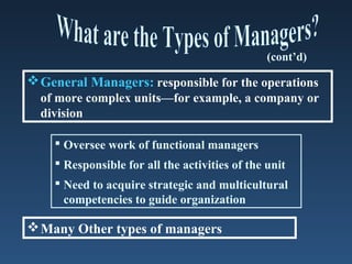 (cont’d)

 General Managers: responsible for the operations
  of more complex units—for example, a company or
  division

     Oversee work of functional managers
     Responsible for all the activities of the unit
     Need to acquire strategic and multicultural
      competencies to guide organization

 Many Other types of managers
 