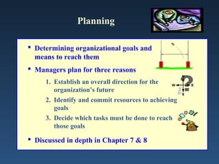 Planning

 Determining organizational goals and
  means to reach them
 Managers plan for three reasons
     1. Establish an overall direction for the
        organization’s future
     2. Identify and commit resources to achieving
        goals
     3. Decide which tasks must be done to reach
        those goals

 Discussed in depth in Chapter 7 & 8
 