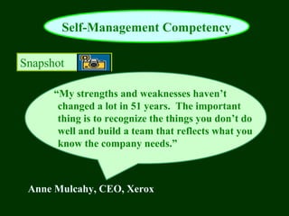 Self-Management Competency

Snapshot

      “My strengths and weaknesses haven’t
       changed a lot in 51 years. The important
       thing is to recognize the things you don’t do
       well and build a team that reflects what you
       know the company needs.”



 Anne Mulcahy, CEO, Xerox
 