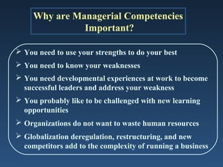 Why are Managerial Competencies
               Important?

 You need to use your strengths to do your best
 You need to know your weaknesses
 You need developmental experiences at work to become
  successful leaders and address your weakness
 You probably like to be challenged with new learning
  opportunities
 Organizations do not want to waste human resources
 Globalization deregulation, restructuring, and new
  competitors add to the complexity of running a business
 