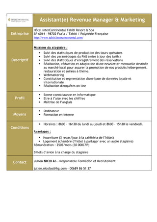 Assistant(e) Revenue Manager & Marketing 
Entreprise 
Hôtel InterContinental Tahiti Resort & Spa 
BP 6014 – 98702 Faa’a / Tahiti / Polynésie Française 
http://www.tahiti.intercontinental.com/ 
Descriptif 
Missions du stagiaire : 
 Suivi des statistiques de production des tours opérators 
 Suivi des paramétrages du PMS (mise à jour des tarifs) 
 Suivi des statistiques d’enregistrement des réservations 
 Réalisation, rédaction et adaptation d'une newsletter mensuelle destinée 
au marché local pour assurer la promotion de nos produits hébergement, 
restauration et soirées à thème. 
 Webmastering 
 Constitution et segmentation d'une base de données locale et 
internationale 
 Réalisation d'enquêtes on line 
Profil 
 Bonne connaissance en informatique 
 Etre à l’aise avec les chiffres 
 Maîtrise de l’anglais 
Moyens 
 Ordinateur 
 Formation en interne 
Conditions 
 Horaires : 8h00 – 16h30 du lundi au jeudi et 8h00 – 15h30 le vendredi. 
Avantages : 
 Nourriture (3 repas/jour à la cafétéria de l’hôtel) 
 Logement (chambre d’hôtel à partager avec un autre stagiaire) 
Rémunération : 250€/mois (30 000CFP) 
Billets d’avion à la charge du stagiaire 
Contact 
Julien NICOLAS – Responsable Formation et Recrutement 
julien.nicolas@ihg.com – 00689 86 51 37 
