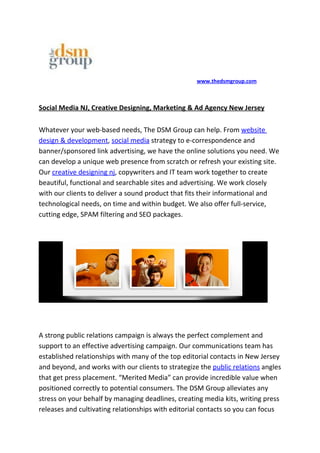 www.thedsmgroup.com



Social Media NJ, Creative Designing, Marketing & Ad Agency New Jersey

Whatever your web-based needs, The DSM Group can help. From website
design & development, social media strategy to e-correspondence and
banner/sponsored link advertising, we have the online solutions you need. We
can develop a unique web presence from scratch or refresh your existing site.
Our creative designing nj, copywriters and IT team work together to create
beautiful, functional and searchable sites and advertising. We work closely
with our clients to deliver a sound product that fits their informational and
technological needs, on time and within budget. We also offer full-service,
cutting edge, SPAM filtering and SEO packages.




A strong public relations campaign is always the perfect complement and
support to an effective advertising campaign. Our communications team has
established relationships with many of the top editorial contacts in New Jersey
and beyond, and works with our clients to strategize the public relations angles
that get press placement. “Merited Media” can provide incredible value when
positioned correctly to potential consumers. The DSM Group alleviates any
stress on your behalf by managing deadlines, creating media kits, writing press
releases and cultivating relationships with editorial contacts so you can focus
 
