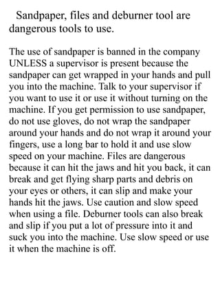 Sandpaper, files and deburner tool are
dangerous tools to use.
The use of sandpaper is banned in the company
UNLESS a supervisor is present because the
sandpaper can get wrapped in your hands and pull
you into the machine. Talk to your supervisor if
you want to use it or use it without turning on the
machine. If you get permission to use sandpaper,
do not use gloves, do not wrap the sandpaper
around your hands and do not wrap it around your
fingers, use a long bar to hold it and use slow
speed on your machine. Files are dangerous
because it can hit the jaws and hit you back, it can
break and get flying sharp parts and debris on
your eyes or others, it can slip and make your
hands hit the jaws. Use caution and slow speed
when using a file. Deburner tools can also break
and slip if you put a lot of pressure into it and
suck you into the machine. Use slow speed or use
it when the machine is off.
 