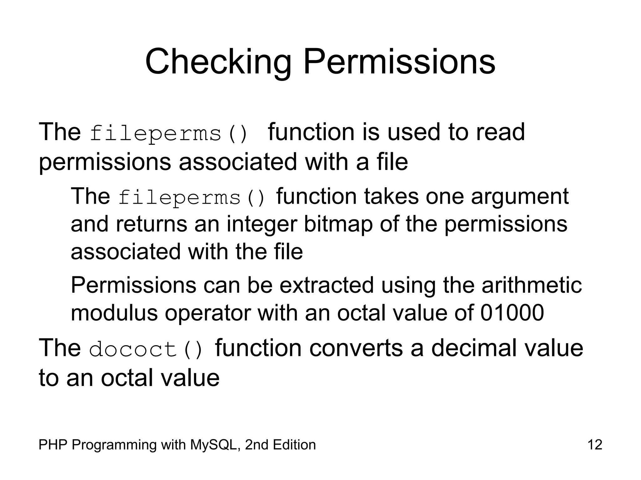 12PHP Programming with MySQL, 2nd Edition
Checking Permissions
The fileperms() function is used to read
permissions associated with a file
The fileperms() function takes one argument
and returns an integer bitmap of the permissions
associated with the file
Permissions can be extracted using the arithmetic
modulus operator with an octal value of 01000
The dococt() function converts a decimal value
to an octal value
 