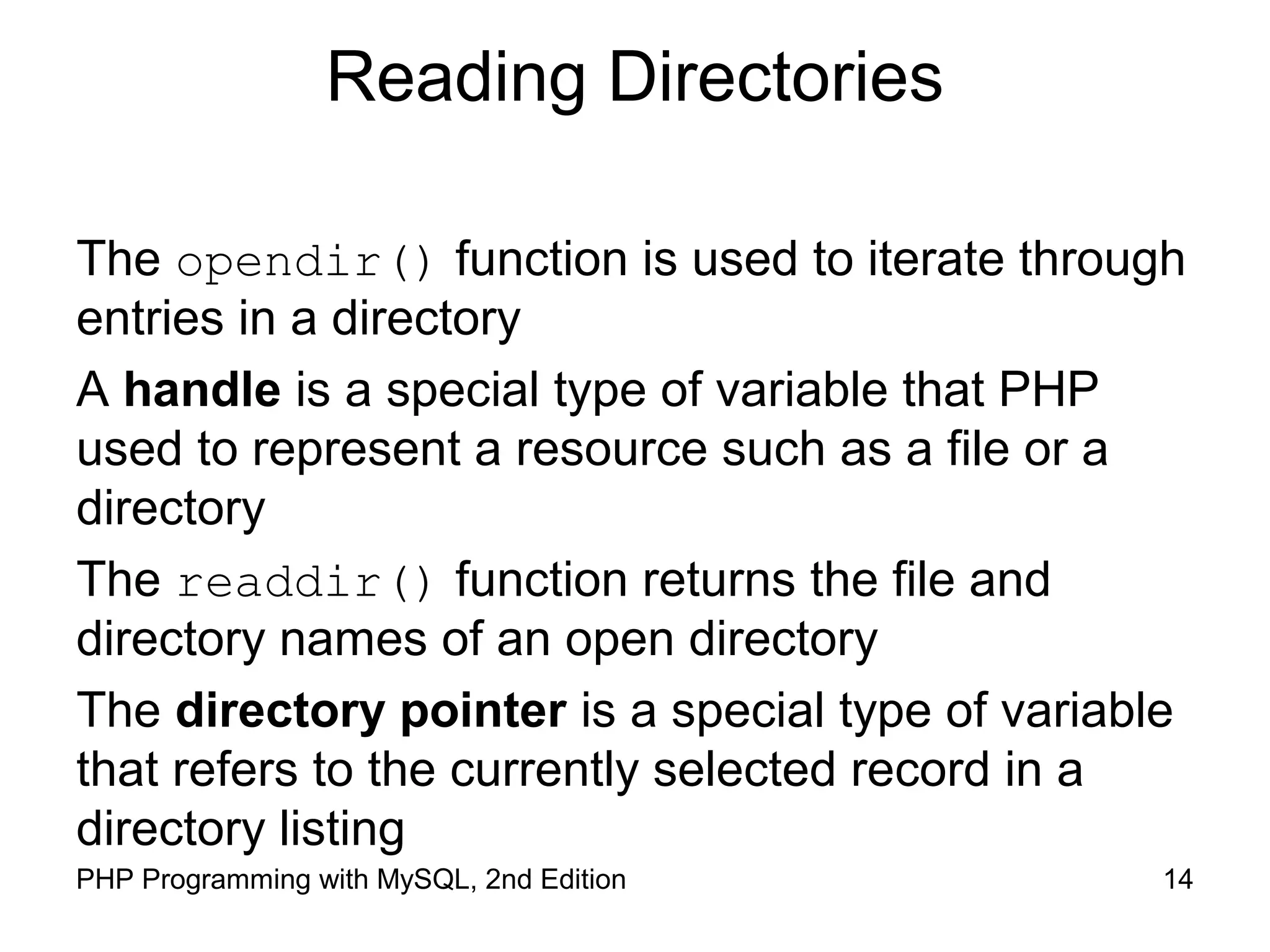 14PHP Programming with MySQL, 2nd Edition
Reading Directories
The opendir() function is used to iterate through
entries in a directory
A handle is a special type of variable that PHP
used to represent a resource such as a file or a
directory
The readdir() function returns the file and
directory names of an open directory
The directory pointer is a special type of variable
that refers to the currently selected record in a
directory listing
 