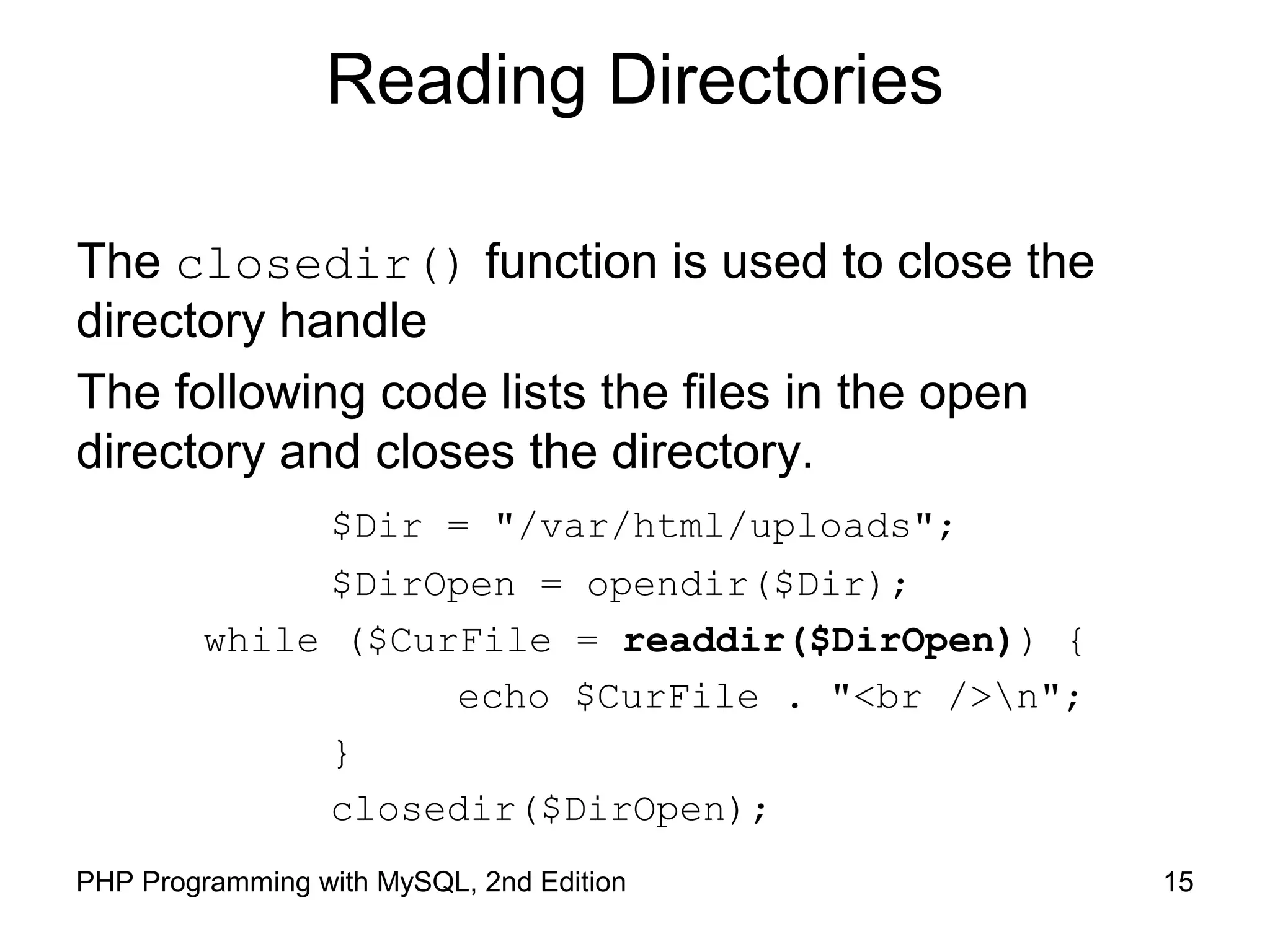 15PHP Programming with MySQL, 2nd Edition
Reading Directories
The closedir() function is used to close the
directory handle
The following code lists the files in the open
directory and closes the directory.
$Dir = "/var/html/uploads";
$DirOpen = opendir($Dir);
while ($CurFile = readdir($DirOpen)) {
echo $CurFile . "<br />n";
}
closedir($DirOpen);
 