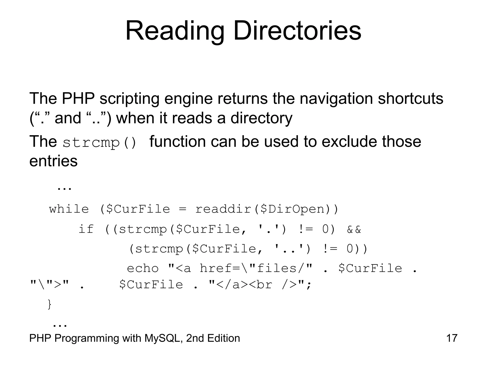 17PHP Programming with MySQL, 2nd Edition
Reading Directories
The PHP scripting engine returns the navigation shortcuts
(“.” and “..”) when it reads a directory
The strcmp() function can be used to exclude those
entries
…
while ($CurFile = readdir($DirOpen))
if ((strcmp($CurFile, '.') != 0) &&
(strcmp($CurFile, '..') != 0))
echo "<a href="files/" . $CurFile .
"">" . $CurFile . "</a><br />";
}
…
 