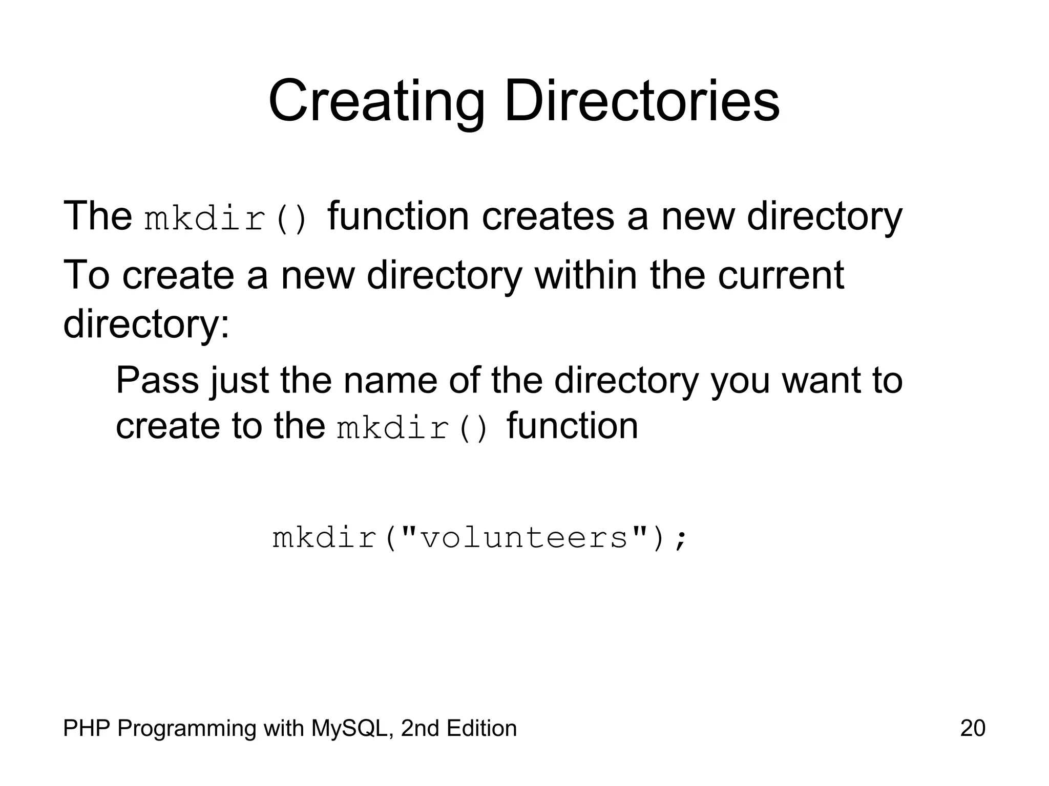 20PHP Programming with MySQL, 2nd Edition
Creating Directories
The mkdir() function creates a new directory
To create a new directory within the current
directory:
Pass just the name of the directory you want to
create to the mkdir() function
mkdir("volunteers");
 