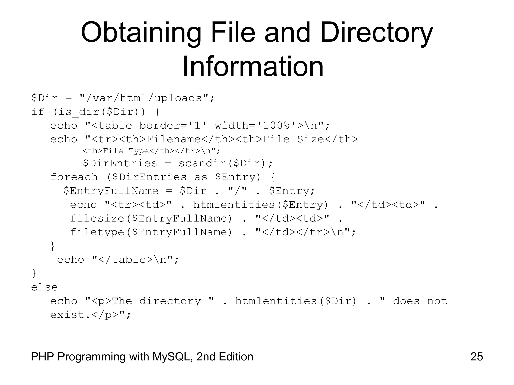 25PHP Programming with MySQL, 2nd Edition
Obtaining File and Directory
Information
$Dir = "/var/html/uploads";
if (is_dir($Dir)) {
echo "<table border='1' width='100%'>n";
echo "<tr><th>Filename</th><th>File Size</th>
<th>File Type</th></tr>n";
$DirEntries = scandir($Dir);
foreach ($DirEntries as $Entry) {
$EntryFullName = $Dir . "/" . $Entry;
echo "<tr><td>" . htmlentities($Entry) . "</td><td>" .
filesize($EntryFullName) . "</td><td>" .
filetype($EntryFullName) . "</td></tr>n";
}
echo "</table>n";
}
else
echo "<p>The directory " . htmlentities($Dir) . " does not
exist.</p>";
 
