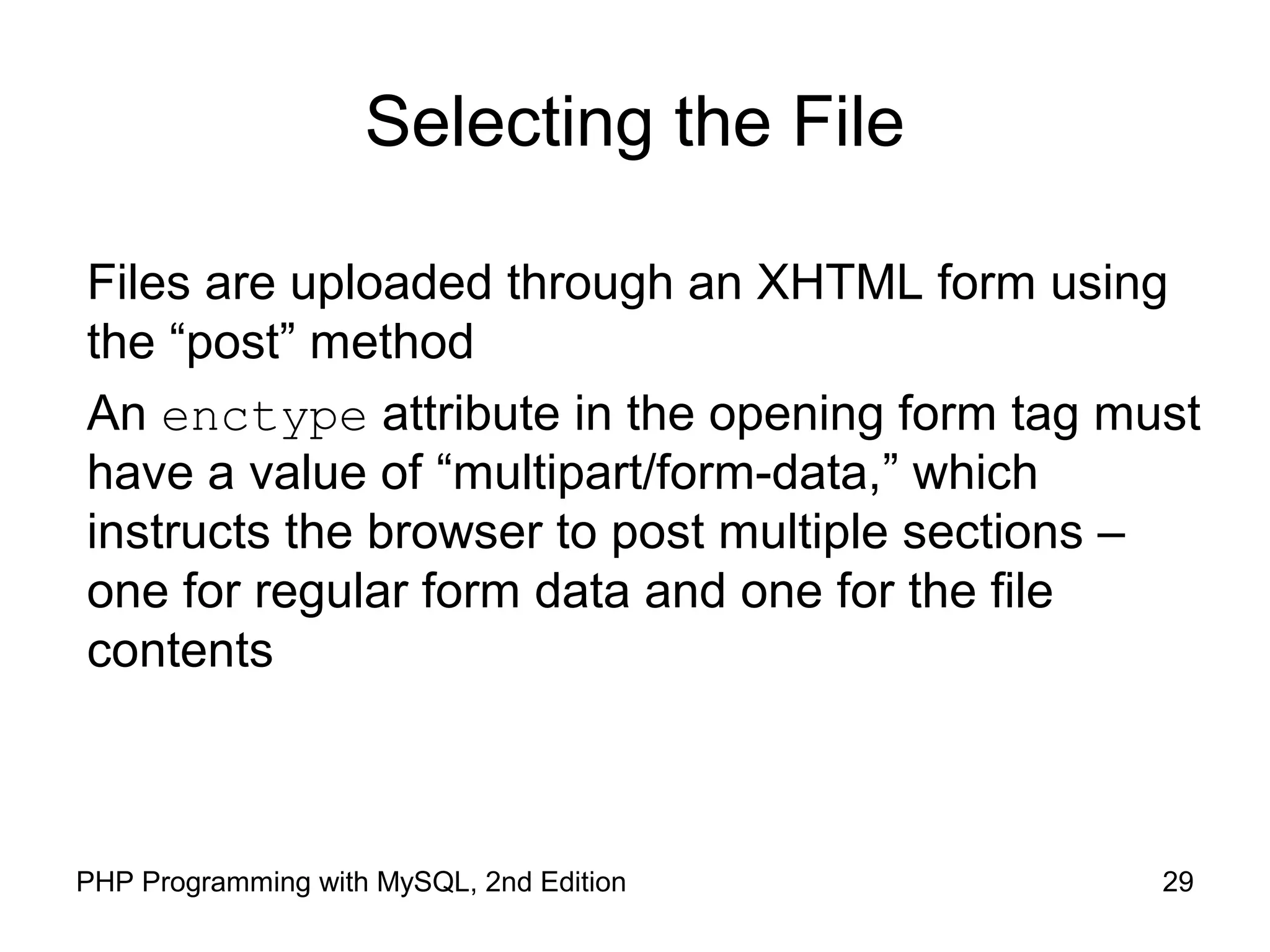 29PHP Programming with MySQL, 2nd Edition
Selecting the File
Files are uploaded through an XHTML form using
the “post” method
An enctype attribute in the opening form tag must
have a value of “multipart/form-data,” which
instructs the browser to post multiple sections –
one for regular form data and one for the file
contents
 