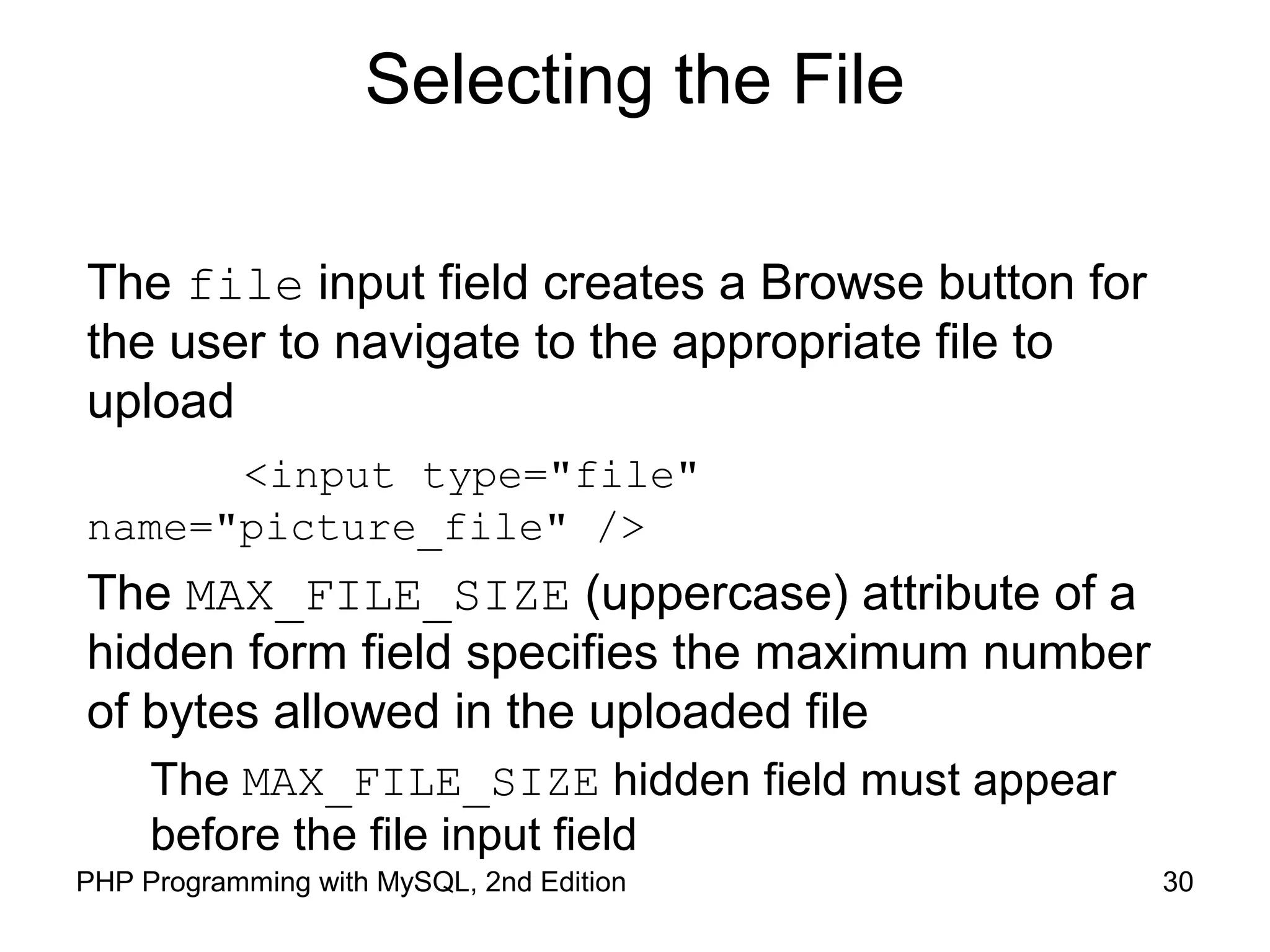 30PHP Programming with MySQL, 2nd Edition
Selecting the File
The file input field creates a Browse button for
the user to navigate to the appropriate file to
upload
<input type="file"
name="picture_file" />
The MAX_FILE_SIZE (uppercase) attribute of a
hidden form field specifies the maximum number
of bytes allowed in the uploaded file
The MAX_FILE_SIZE hidden field must appear
before the file input field
 