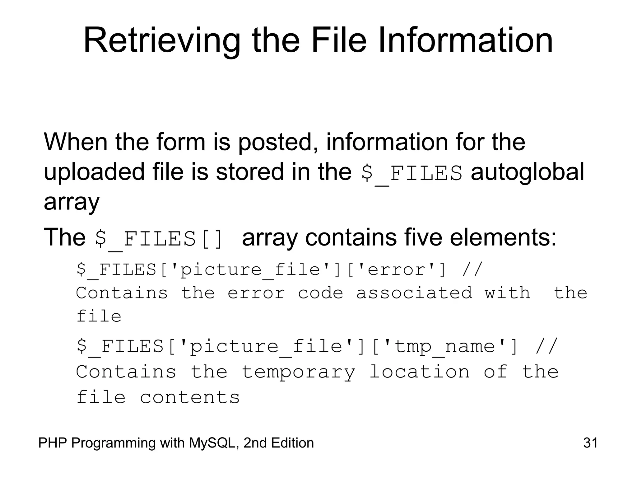 31PHP Programming with MySQL, 2nd Edition
Retrieving the File Information
When the form is posted, information for the
uploaded file is stored in the $_FILES autoglobal
array
The $_FILES[] array contains five elements:
$_FILES['picture_file']['error'] //
Contains the error code associated with the
file
$_FILES['picture_file']['tmp_name'] //
Contains the temporary location of the
file contents
 