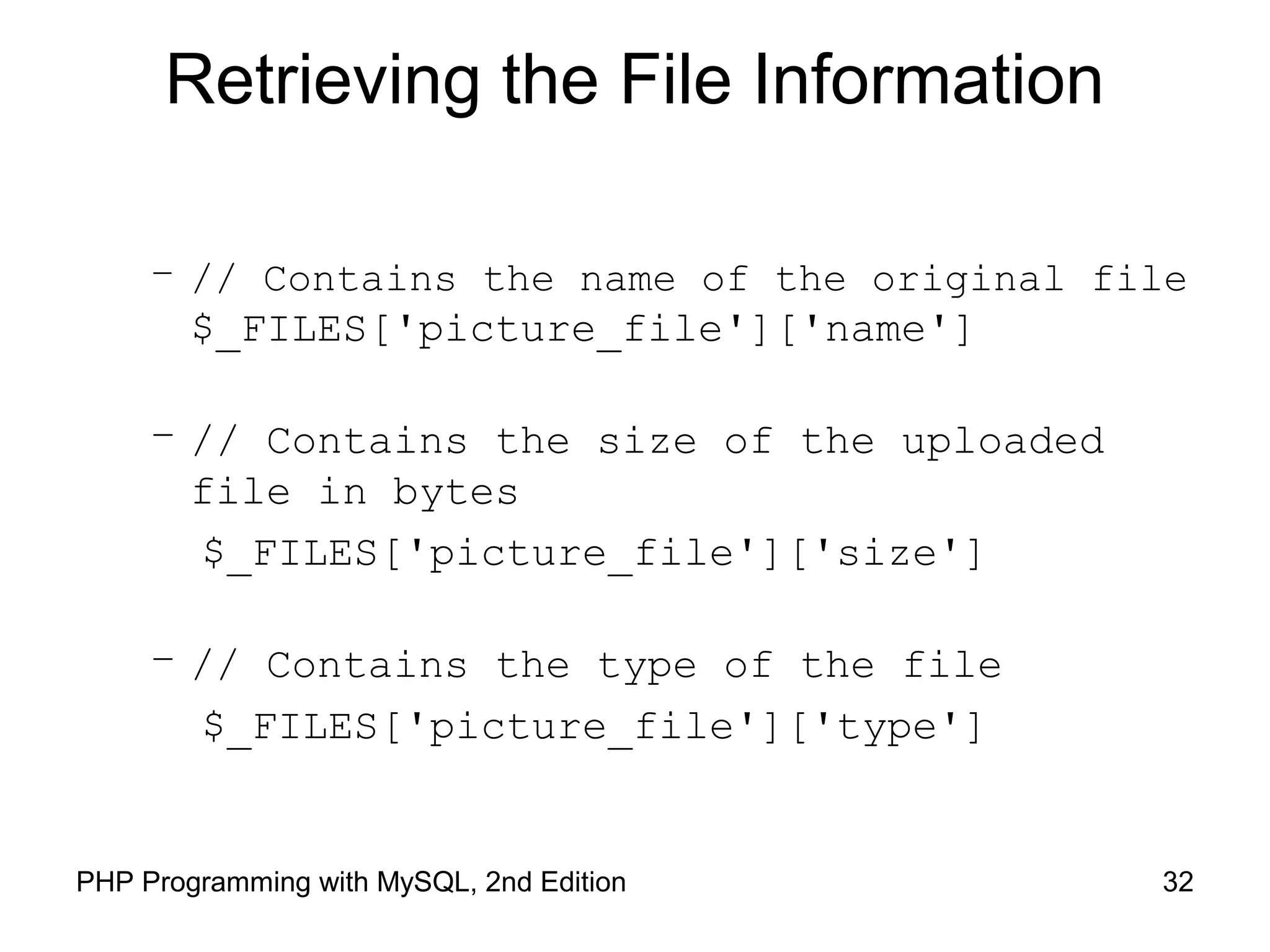 32PHP Programming with MySQL, 2nd Edition
Retrieving the File Information
– // Contains the name of the original file
$_FILES['picture_file']['name']
– // Contains the size of the uploaded
file in bytes
$_FILES['picture_file']['size']
– // Contains the type of the file
$_FILES['picture_file']['type']
 