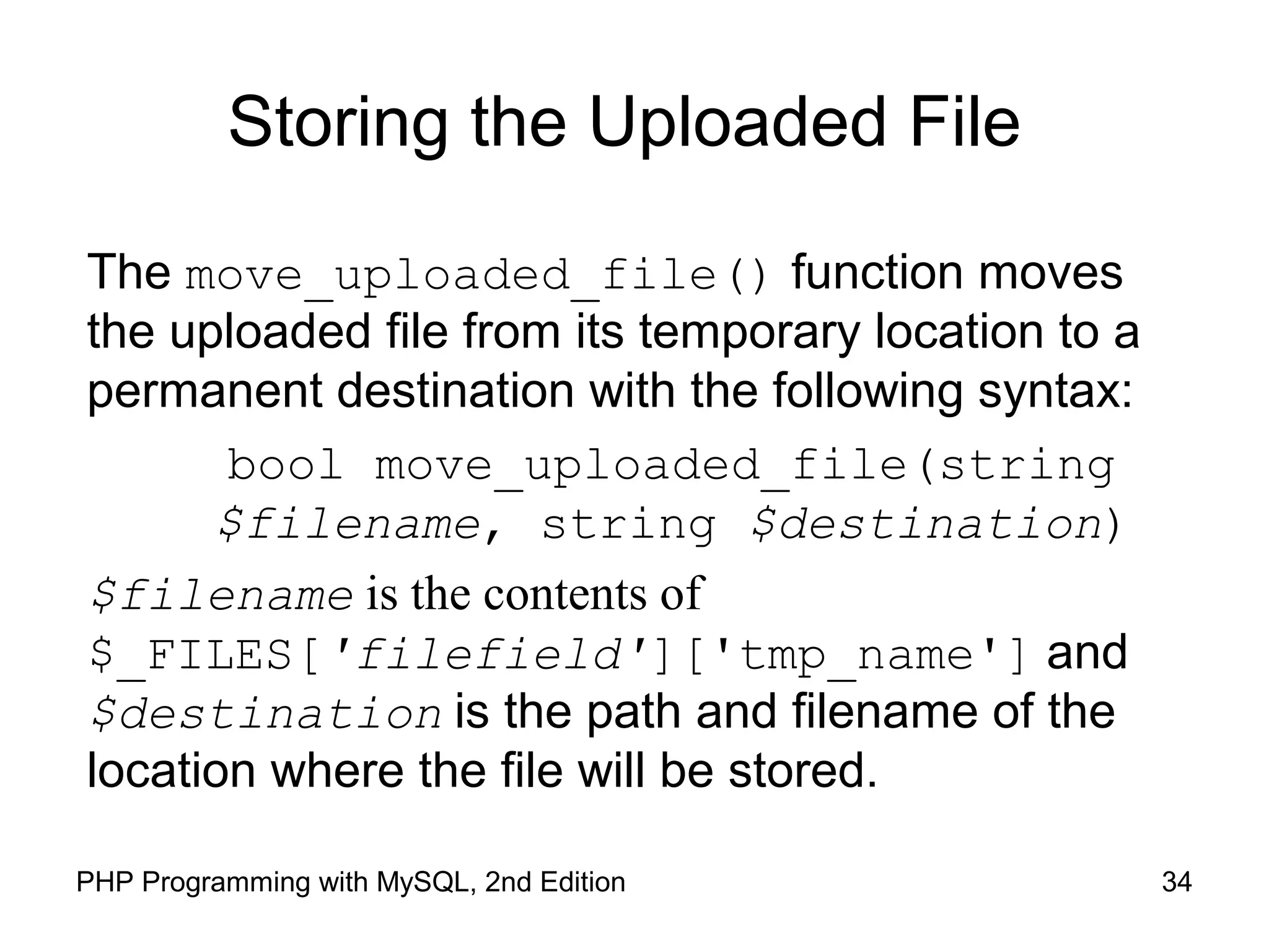 34PHP Programming with MySQL, 2nd Edition
Storing the Uploaded File
The move_uploaded_file() function moves
the uploaded file from its temporary location to a
permanent destination with the following syntax:
bool move_uploaded_file(string
$filename, string $destination)
$filename is the contents of
$_FILES['filefield']['tmp_name'] and
$destination is the path and filename of the
location where the file will be stored.
 