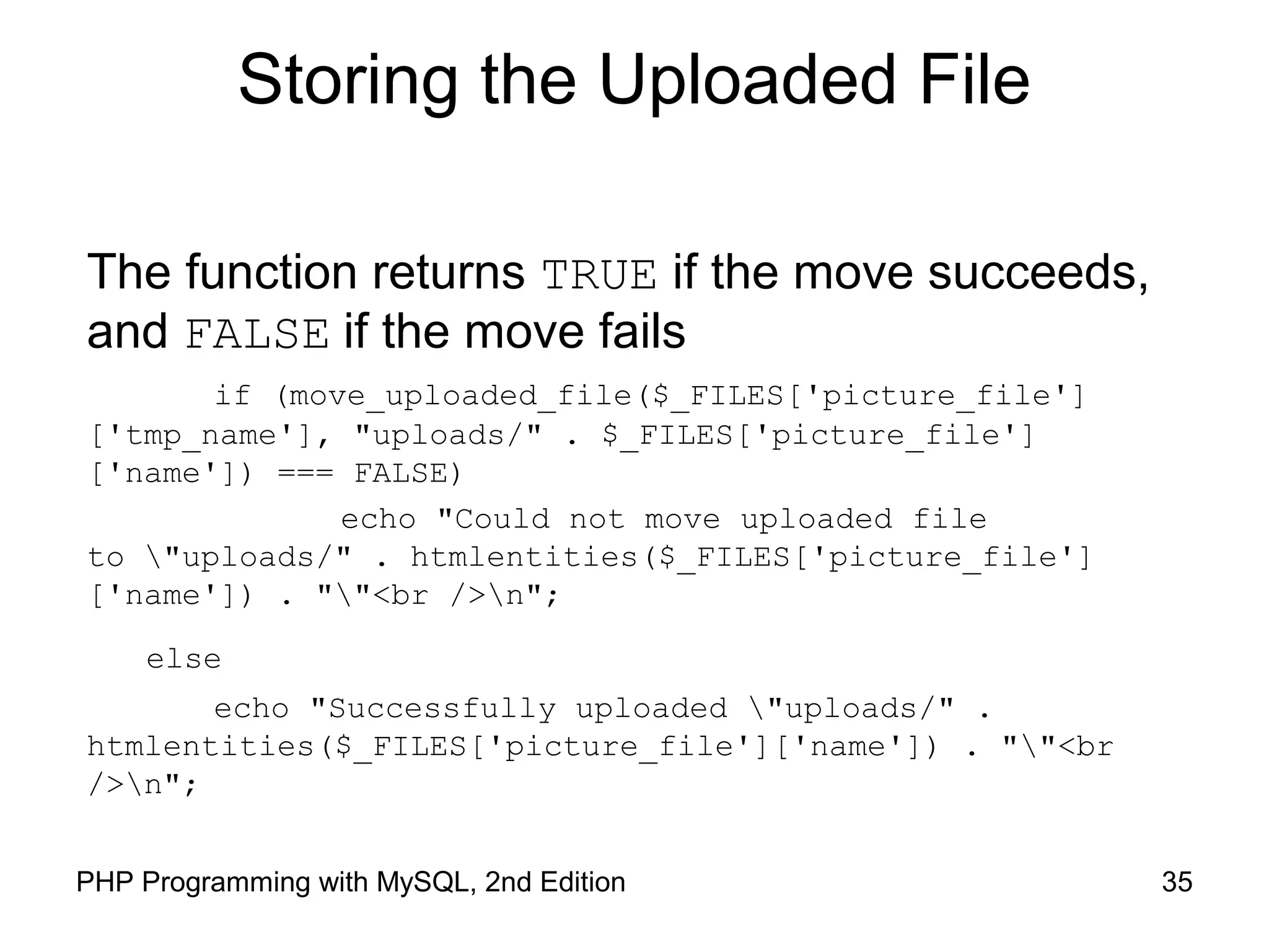 35PHP Programming with MySQL, 2nd Edition
Storing the Uploaded File
The function returns TRUE if the move succeeds,
and FALSE if the move fails
if (move_uploaded_file($_FILES['picture_file']
['tmp_name'], "uploads/" . $_FILES['picture_file']
['name']) === FALSE)
echo "Could not move uploaded file
to "uploads/" . htmlentities($_FILES['picture_file']
['name']) . ""<br />n";
else
echo "Successfully uploaded "uploads/" .
htmlentities($_FILES['picture_file']['name']) . ""<br
/>n";
 
