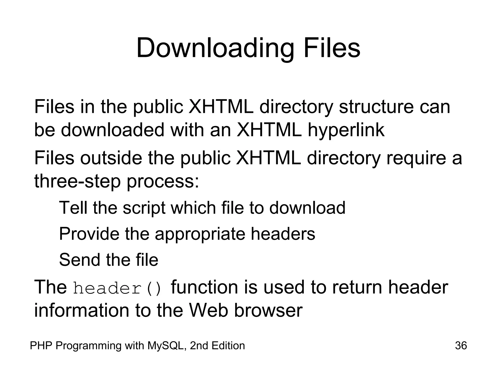 36PHP Programming with MySQL, 2nd Edition
Downloading Files
Files in the public XHTML directory structure can
be downloaded with an XHTML hyperlink
Files outside the public XHTML directory require a
three-step process:
Tell the script which file to download
Provide the appropriate headers
Send the file
The header() function is used to return header
information to the Web browser
 