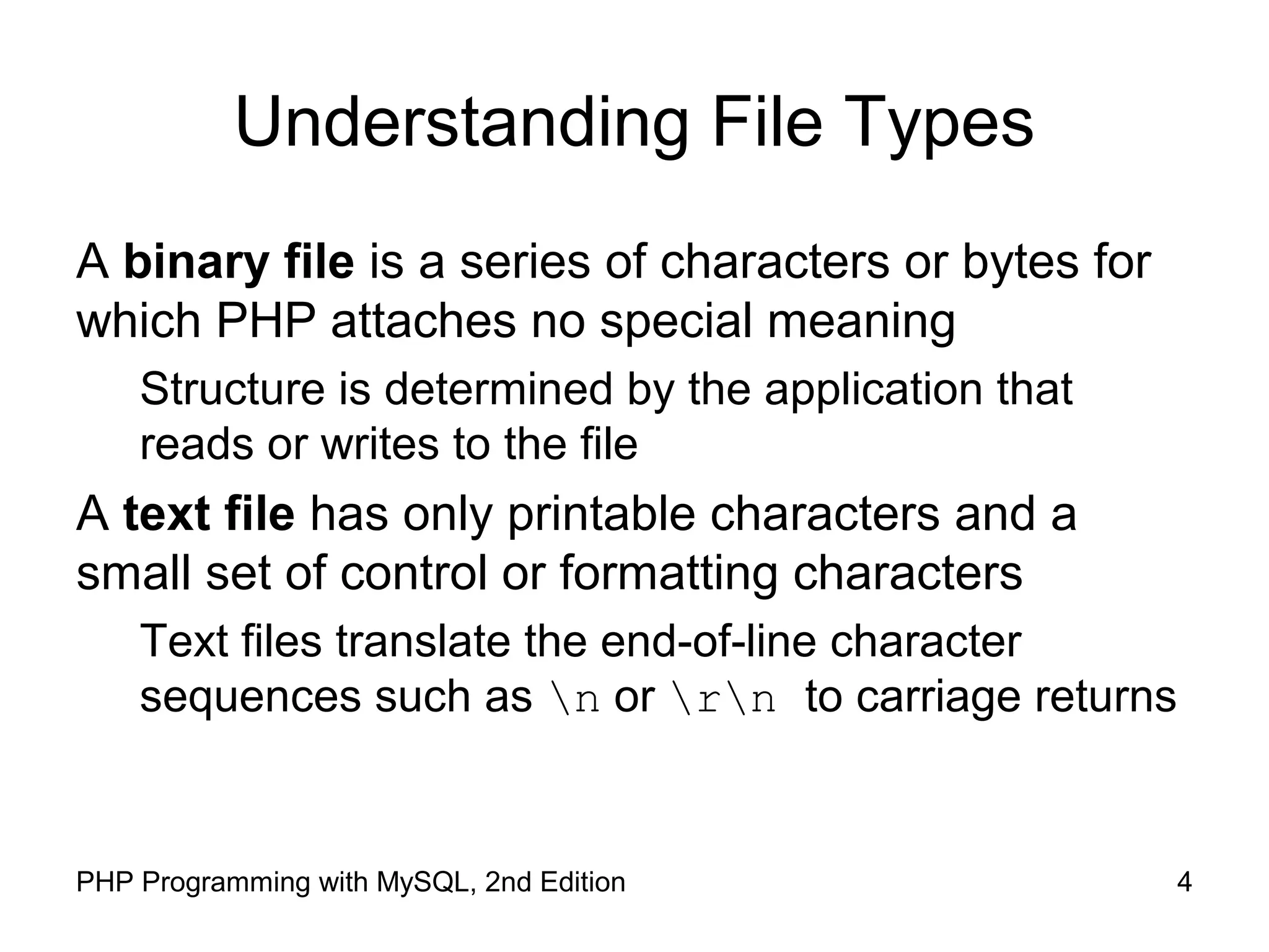 4PHP Programming with MySQL, 2nd Edition
Understanding File Types
A binary file is a series of characters or bytes for
which PHP attaches no special meaning
Structure is determined by the application that
reads or writes to the file
A text file has only printable characters and a
small set of control or formatting characters
Text files translate the end-of-line character
sequences such as n or rn to carriage returns
 