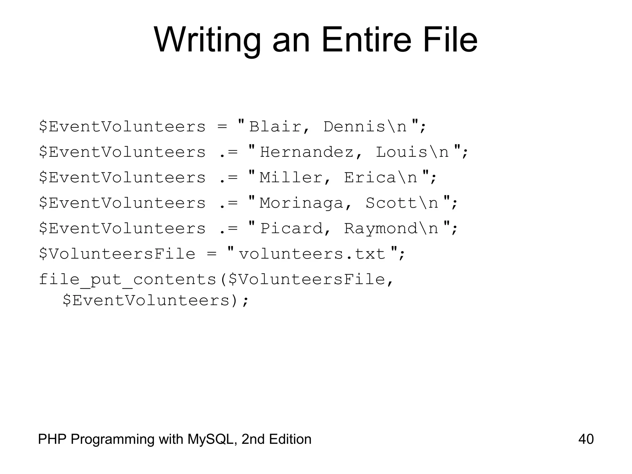 40PHP Programming with MySQL, 2nd Edition
Writing an Entire File
$EventVolunteers = " Blair, Dennisn ";
$EventVolunteers .= " Hernandez, Louisn ";
$EventVolunteers .= " Miller, Erican ";
$EventVolunteers .= " Morinaga, Scottn ";
$EventVolunteers .= " Picard, Raymondn ";
$VolunteersFile = " volunteers.txt ";
file_put_contents($VolunteersFile,
$EventVolunteers);
 