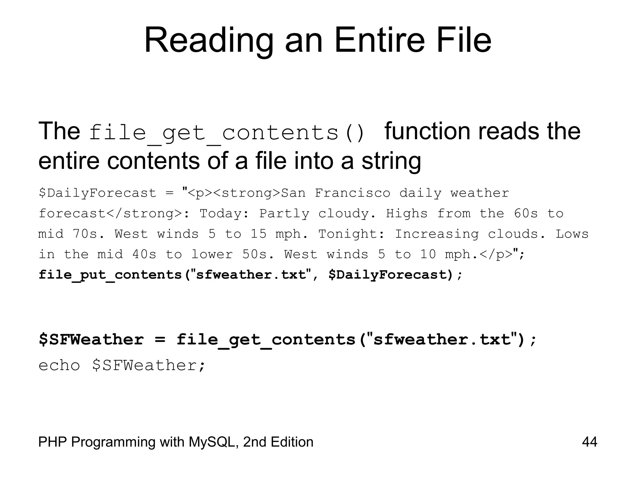 44PHP Programming with MySQL, 2nd Edition
Reading an Entire File
The file_get_contents() function reads the
entire contents of a file into a string
$DailyForecast = "<p><strong>San Francisco daily weather
forecast</strong>: Today: Partly cloudy. Highs from the 60s to
mid 70s. West winds 5 to 15 mph. Tonight: Increasing clouds. Lows
in the mid 40s to lower 50s. West winds 5 to 10 mph.</p>";
file_put_contents("sfweather.txt", $DailyForecast);
$SFWeather = file_get_contents("sfweather.txt");
echo $SFWeather;
 