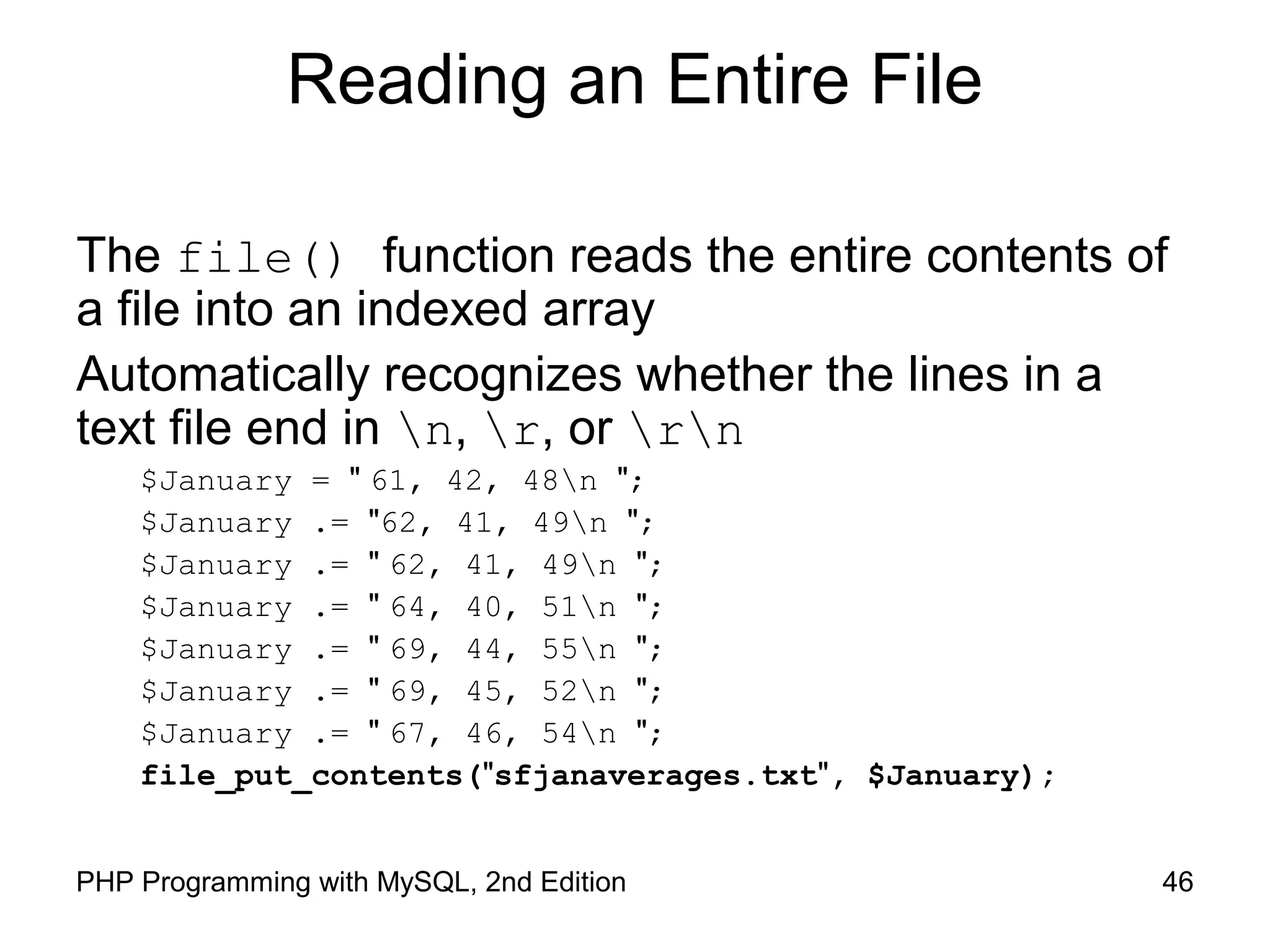 46PHP Programming with MySQL, 2nd Edition
Reading an Entire File
The file() function reads the entire contents of
a file into an indexed array
Automatically recognizes whether the lines in a
text file end in n, r, or rn
$January = " 61, 42, 48n ";
$January .= "62, 41, 49n ";
$January .= " 62, 41, 49n ";
$January .= " 64, 40, 51n ";
$January .= " 69, 44, 55n ";
$January .= " 69, 45, 52n ";
$January .= " 67, 46, 54n ";
file_put_contents("sfjanaverages.txt", $January);
 