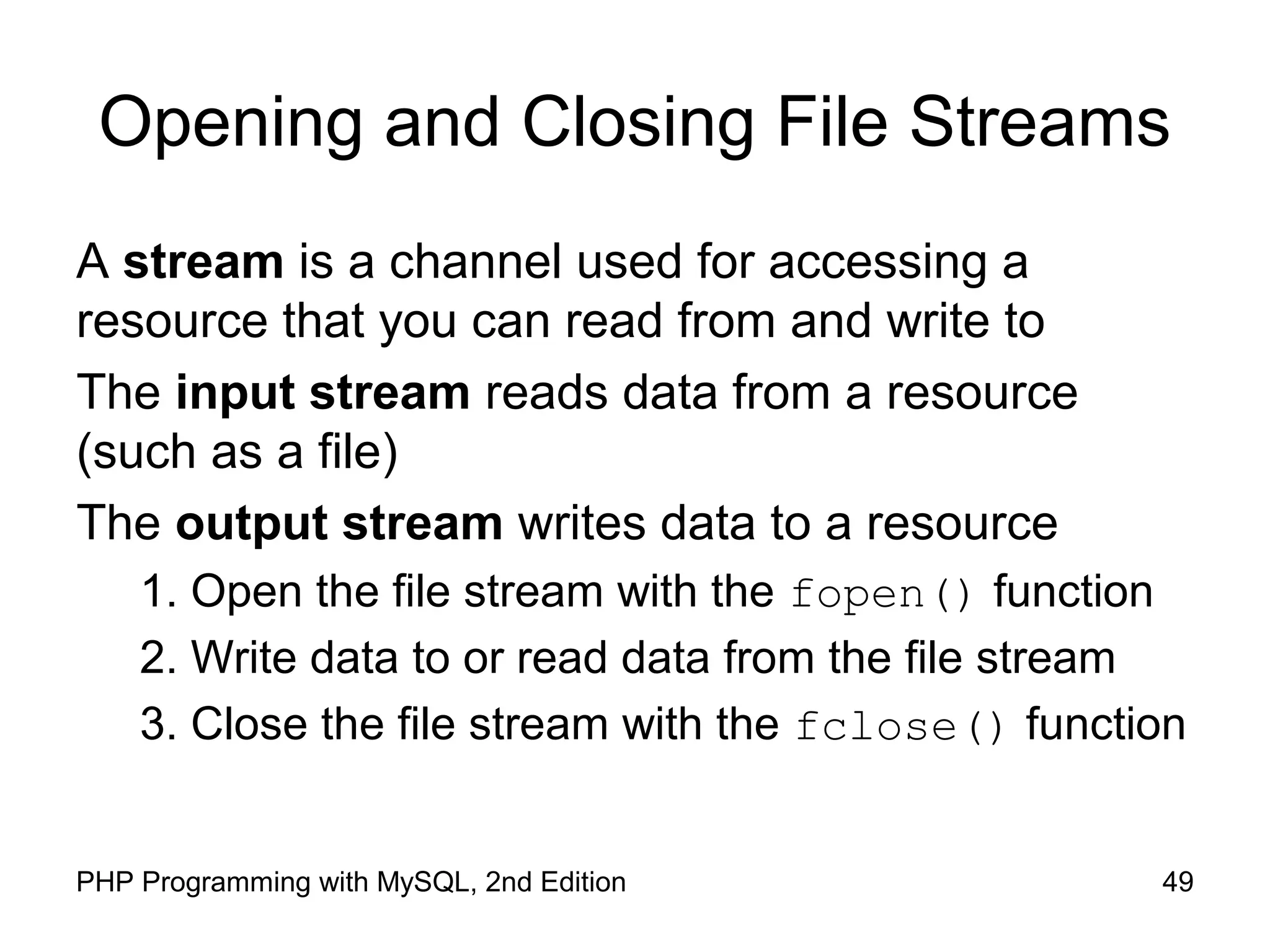 49PHP Programming with MySQL, 2nd Edition
Opening and Closing File Streams
A stream is a channel used for accessing a
resource that you can read from and write to
The input stream reads data from a resource
(such as a file)
The output stream writes data to a resource
1. Open the file stream with the fopen() function
2. Write data to or read data from the file stream
3. Close the file stream with the fclose() function
 