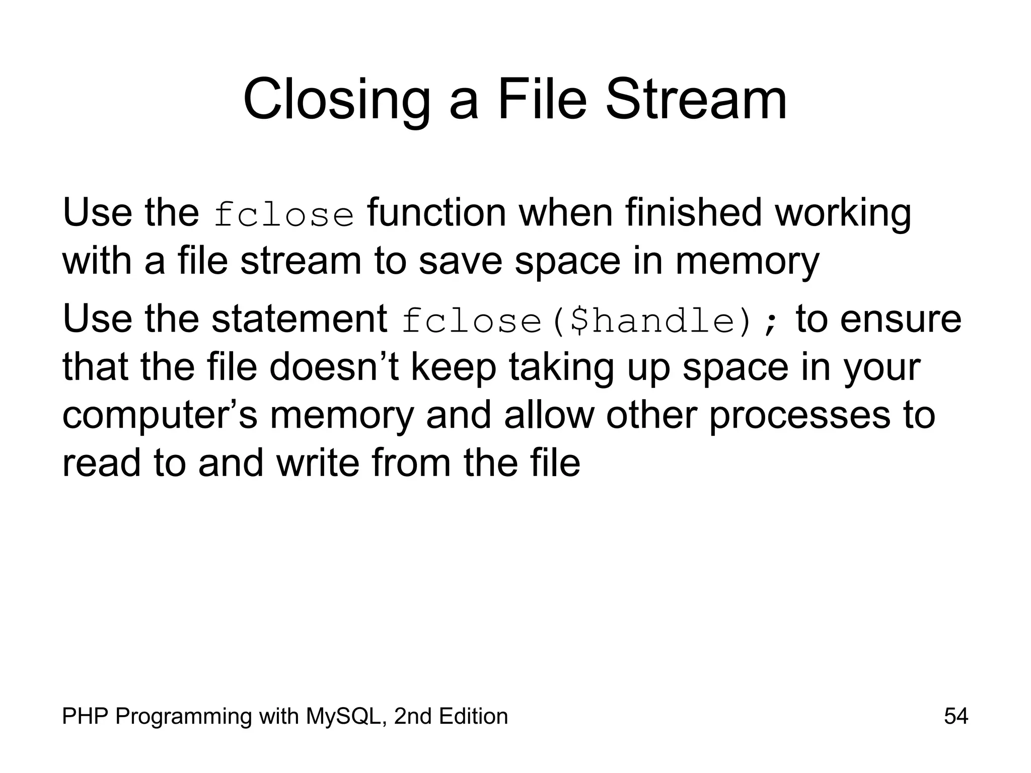 54PHP Programming with MySQL, 2nd Edition
Closing a File Stream
Use the fclose function when finished working
with a file stream to save space in memory
Use the statement fclose($handle); to ensure
that the file doesn’t keep taking up space in your
computer’s memory and allow other processes to
read to and write from the file
 