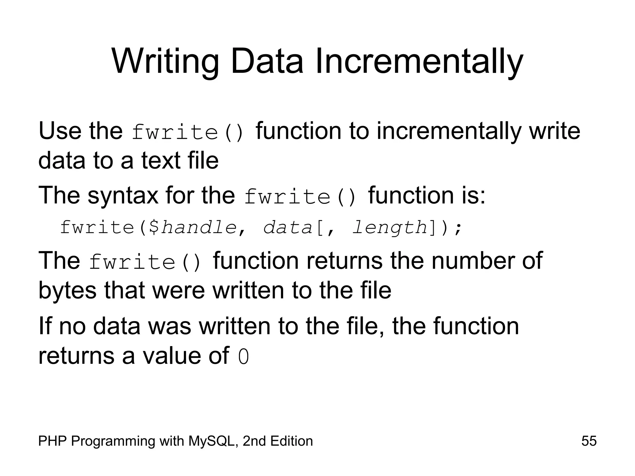 55PHP Programming with MySQL, 2nd Edition
Writing Data Incrementally
Use the fwrite() function to incrementally write
data to a text file
The syntax for the fwrite() function is:
fwrite($handle, data[, length]);
The fwrite() function returns the number of
bytes that were written to the file
If no data was written to the file, the function
returns a value of 0
 