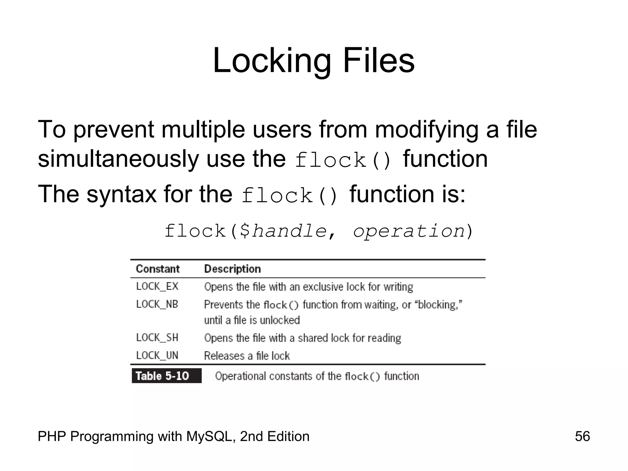 56PHP Programming with MySQL, 2nd Edition
Locking Files
To prevent multiple users from modifying a file
simultaneously use the flock() function
The syntax for the flock() function is:
flock($handle, operation)
 