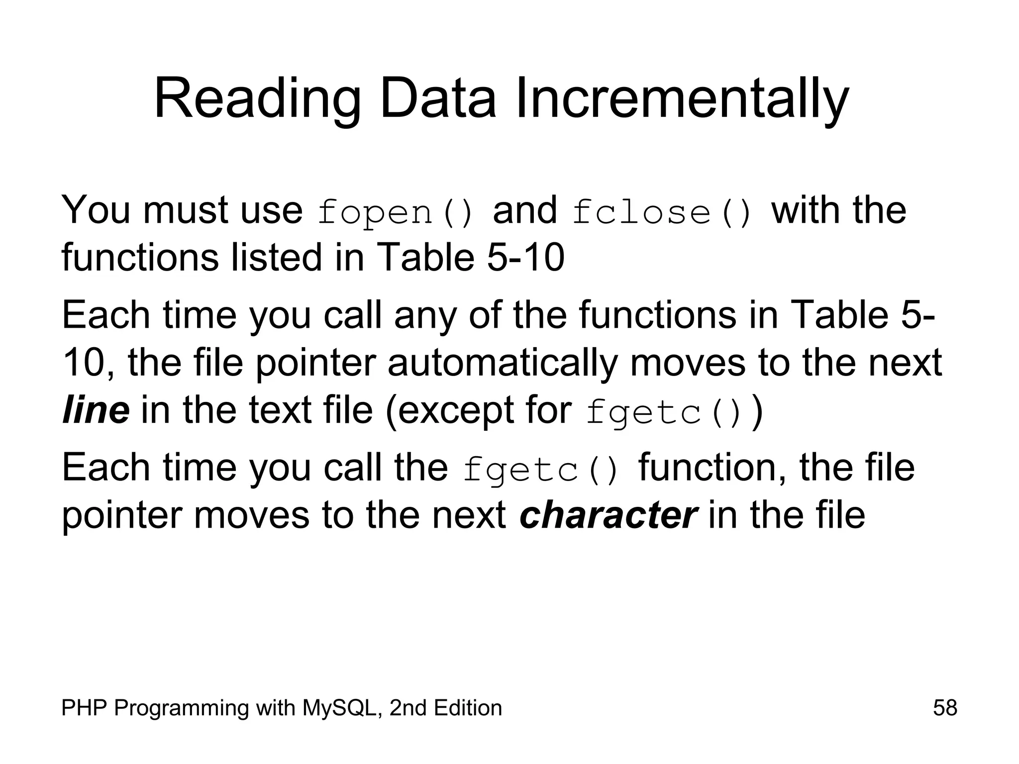 58PHP Programming with MySQL, 2nd Edition
Reading Data Incrementally
You must use fopen() and fclose() with the
functions listed in Table 5-10
Each time you call any of the functions in Table 5-
10, the file pointer automatically moves to the next
line in the text file (except for fgetc())
Each time you call the fgetc() function, the file
pointer moves to the next character in the file
 