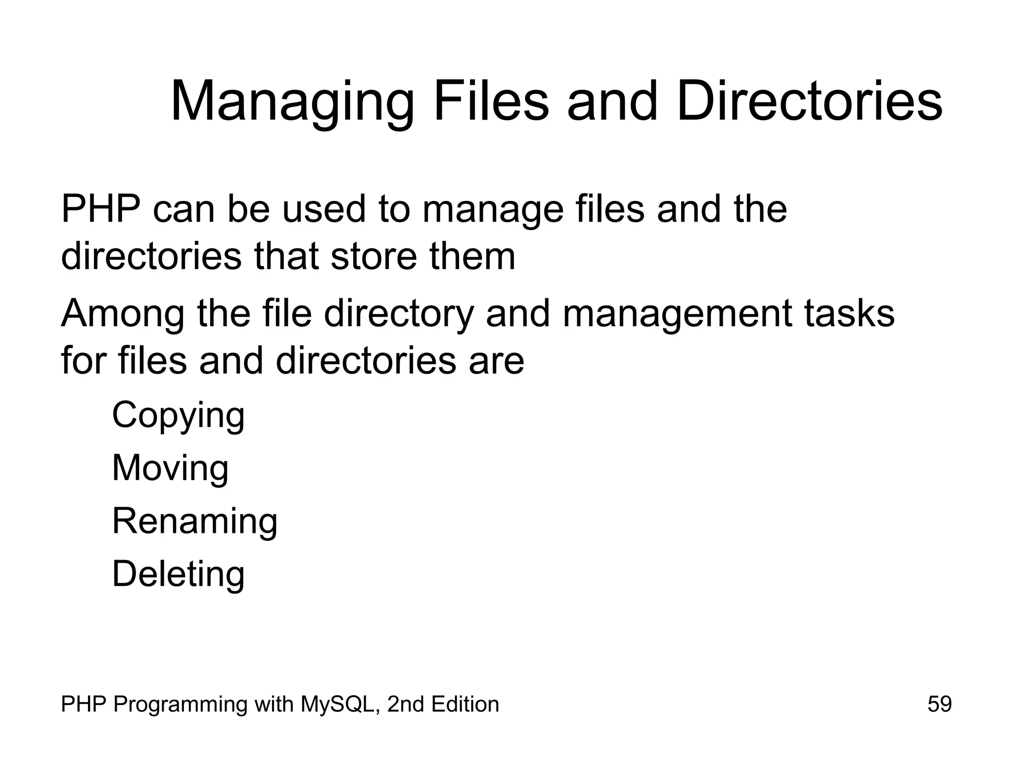 59PHP Programming with MySQL, 2nd Edition
Managing Files and Directories
PHP can be used to manage files and the
directories that store them
Among the file directory and management tasks
for files and directories are
Copying
Moving
Renaming
Deleting
 