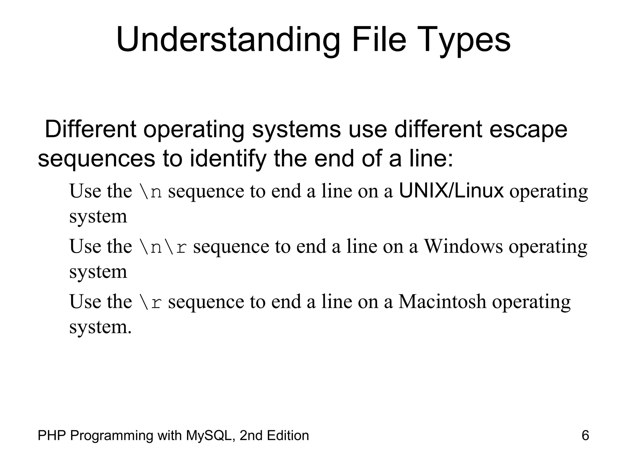 6PHP Programming with MySQL, 2nd Edition
Understanding File Types
Different operating systems use different escape
sequences to identify the end of a line:
Use the n sequence to end a line on a UNIX/Linux operating
system
Use the nr sequence to end a line on a Windows operating
system
Use the r sequence to end a line on a Macintosh operating
system.
 