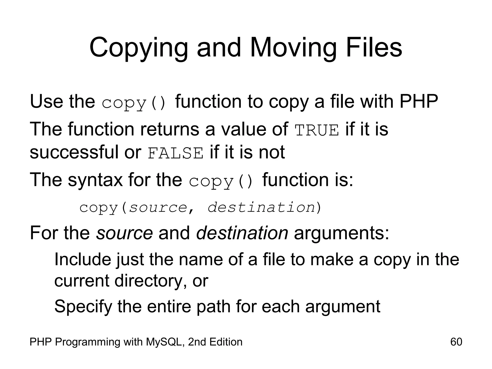 60PHP Programming with MySQL, 2nd Edition
Copying and Moving Files
Use the copy() function to copy a file with PHP
The function returns a value of TRUE if it is
successful or FALSE if it is not
The syntax for the copy() function is:
copy(source, destination)
For the source and destination arguments:
Include just the name of a file to make a copy in the
current directory, or
Specify the entire path for each argument
 
