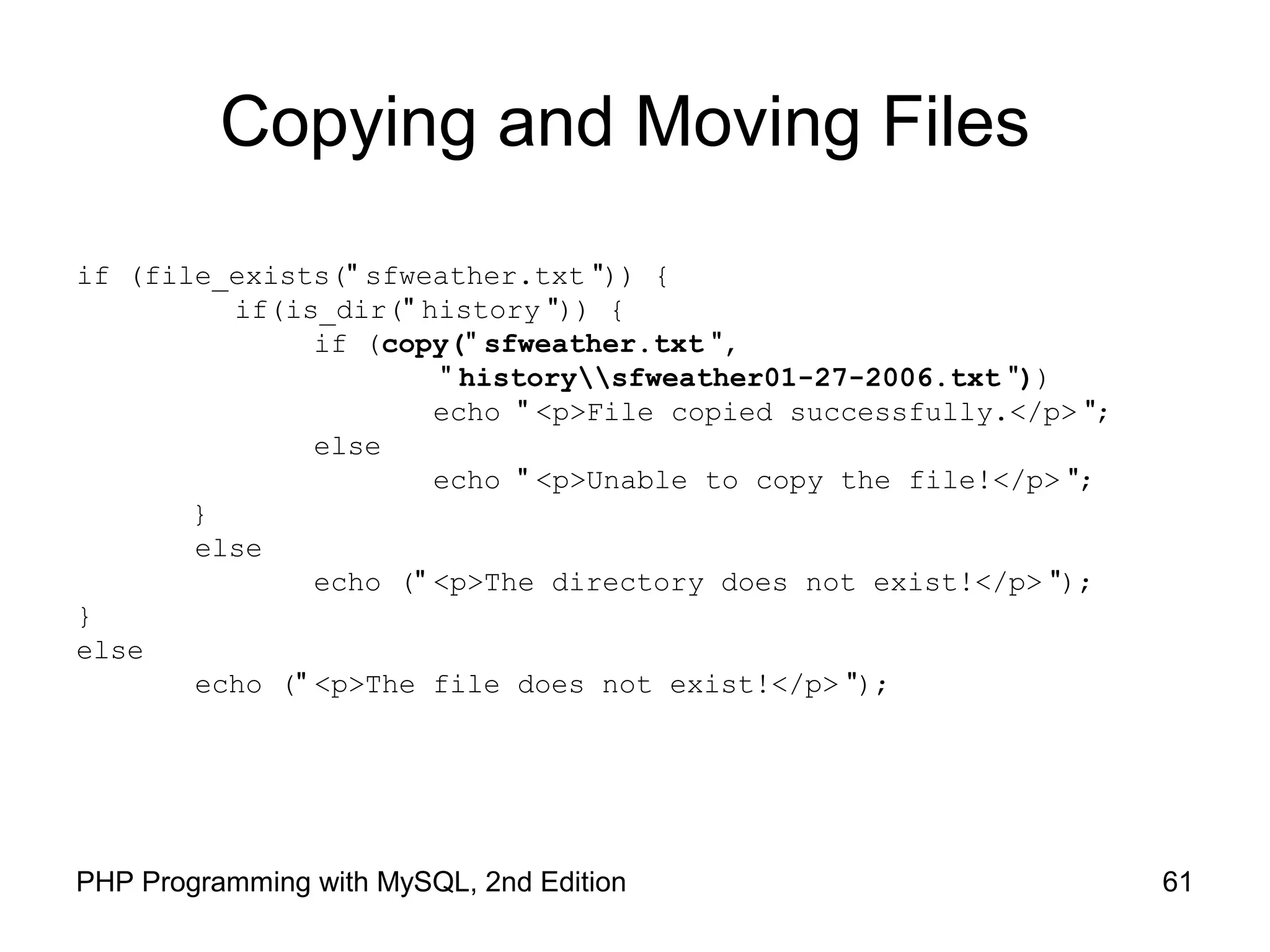 61PHP Programming with MySQL, 2nd Edition
Copying and Moving Files
if (file_exists(" sfweather.txt ")) {
if(is_dir(" history ")) {
if (copy(" sfweather.txt ",
" historysfweather01-27-2006.txt "))
echo " <p>File copied successfully.</p> ";
else
echo " <p>Unable to copy the file!</p> ";
}
else
echo (" <p>The directory does not exist!</p> ");
}
else
echo (" <p>The file does not exist!</p> ");
 