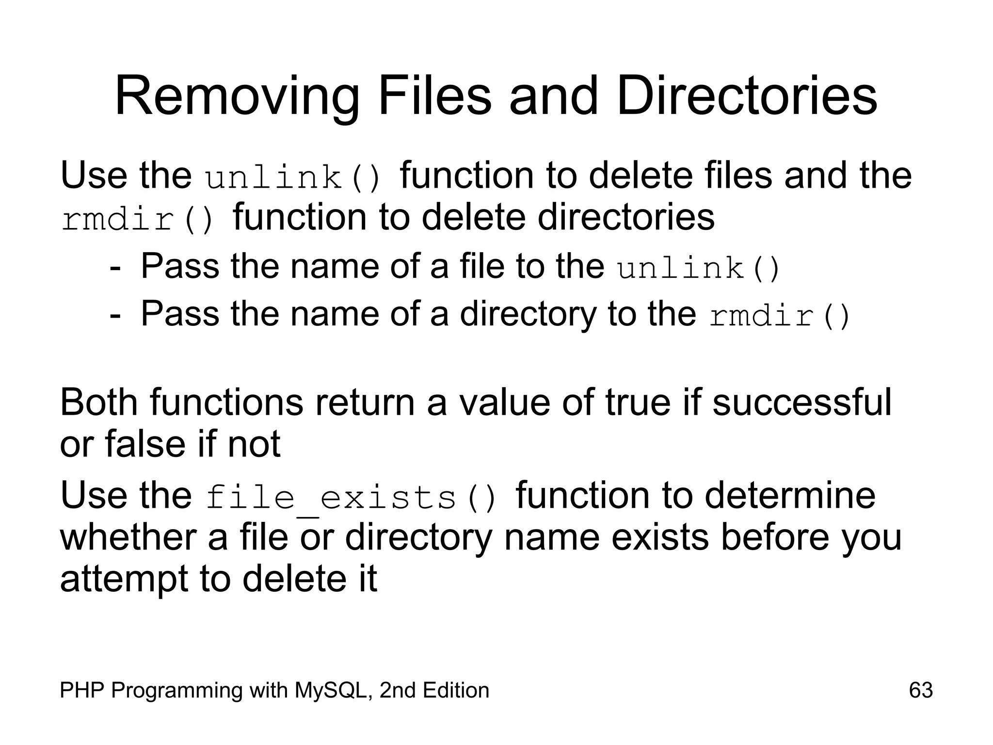 63PHP Programming with MySQL, 2nd Edition
Removing Files and Directories
Use the unlink() function to delete files and the
rmdir() function to delete directories
- Pass the name of a file to the unlink()
- Pass the name of a directory to the rmdir()
Both functions return a value of true if successful
or false if not
Use the file_exists() function to determine
whether a file or directory name exists before you
attempt to delete it
 