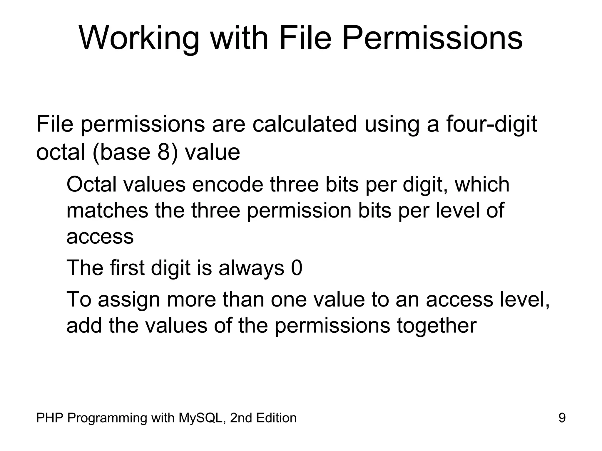 9PHP Programming with MySQL, 2nd Edition
Working with File Permissions
File permissions are calculated using a four-digit
octal (base 8) value
Octal values encode three bits per digit, which
matches the three permission bits per level of
access
The first digit is always 0
To assign more than one value to an access level,
add the values of the permissions together
 