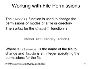 11PHP Programming with MySQL, 2nd Edition
Working with File Permissions
The chmod() function is used to change the
permissions or modes of a file or directory
The syntax for the chmod() function is
chmod($filename, $mode)
Where $filename is the name of the file to
change and $mode is an integer specifying the
permissions for the file
 