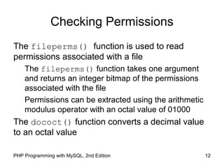 12PHP Programming with MySQL, 2nd Edition
Checking Permissions
The fileperms() function is used to read
permissions associated with a file
The fileperms() function takes one argument
and returns an integer bitmap of the permissions
associated with the file
Permissions can be extracted using the arithmetic
modulus operator with an octal value of 01000
The dococt() function converts a decimal value
to an octal value
 