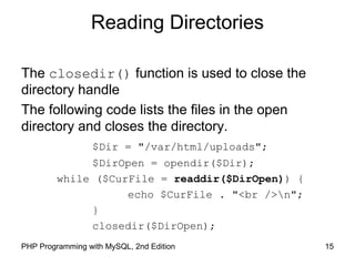 15PHP Programming with MySQL, 2nd Edition
Reading Directories
The closedir() function is used to close the
directory handle
The following code lists the files in the open
directory and closes the directory.
$Dir = "/var/html/uploads";
$DirOpen = opendir($Dir);
while ($CurFile = readdir($DirOpen)) {
echo $CurFile . "<br />n";
}
closedir($DirOpen);
 