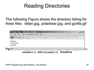 16PHP Programming with MySQL, 2nd Edition
Reading Directories
The following Figure shows the directory listing for
three files: kitten.jpg, polarbear.jpg, and gorilla.gif
Figure 5-2 Listing of the “files” subdirectory using the opendir(),
readdir(), and closedir() functions
 