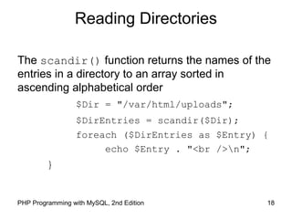 18PHP Programming with MySQL, 2nd Edition
Reading Directories
The scandir() function returns the names of the
entries in a directory to an array sorted in
ascending alphabetical order
$Dir = "/var/html/uploads";
$DirEntries = scandir($Dir);
foreach ($DirEntries as $Entry) {
echo $Entry . "<br />n";
}
 