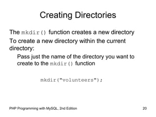 20PHP Programming with MySQL, 2nd Edition
Creating Directories
The mkdir() function creates a new directory
To create a new directory within the current
directory:
Pass just the name of the directory you want to
create to the mkdir() function
mkdir("volunteers");
 