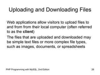 28PHP Programming with MySQL, 2nd Edition
Uploading and Downloading Files
Web applications allow visitors to upload files to
and from from their local computer (often referred
to as the client)
The files that are uploaded and downloaded may
be simple text files or more complex file types,
such as images, documents, or spreadsheets
 