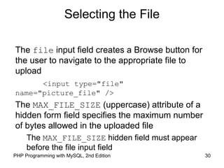30PHP Programming with MySQL, 2nd Edition
Selecting the File
The file input field creates a Browse button for
the user to navigate to the appropriate file to
upload
<input type="file"
name="picture_file" />
The MAX_FILE_SIZE (uppercase) attribute of a
hidden form field specifies the maximum number
of bytes allowed in the uploaded file
The MAX_FILE_SIZE hidden field must appear
before the file input field
 