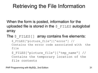 31PHP Programming with MySQL, 2nd Edition
Retrieving the File Information
When the form is posted, information for the
uploaded file is stored in the $_FILES autoglobal
array
The $_FILES[] array contains five elements:
$_FILES['picture_file']['error'] //
Contains the error code associated with the
file
$_FILES['picture_file']['tmp_name'] //
Contains the temporary location of the
file contents
 