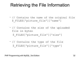 32PHP Programming with MySQL, 2nd Edition
Retrieving the File Information
– // Contains the name of the original file
$_FILES['picture_file']['name']
– // Contains the size of the uploaded
file in bytes
$_FILES['picture_file']['size']
– // Contains the type of the file
$_FILES['picture_file']['type']
 