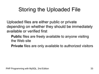 33PHP Programming with MySQL, 2nd Edition
Storing the Uploaded File
Uploaded files are either public or private
depending on whether they should be immediately
available or verified first
Public files are freely available to anyone visiting
the Web site
Private files are only available to authorized visitors
 