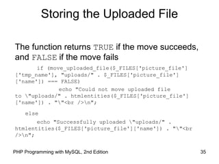 35PHP Programming with MySQL, 2nd Edition
Storing the Uploaded File
The function returns TRUE if the move succeeds,
and FALSE if the move fails
if (move_uploaded_file($_FILES['picture_file']
['tmp_name'], "uploads/" . $_FILES['picture_file']
['name']) === FALSE)
echo "Could not move uploaded file
to "uploads/" . htmlentities($_FILES['picture_file']
['name']) . ""<br />n";
else
echo "Successfully uploaded "uploads/" .
htmlentities($_FILES['picture_file']['name']) . ""<br
/>n";
 