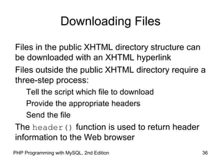36PHP Programming with MySQL, 2nd Edition
Downloading Files
Files in the public XHTML directory structure can
be downloaded with an XHTML hyperlink
Files outside the public XHTML directory require a
three-step process:
Tell the script which file to download
Provide the appropriate headers
Send the file
The header() function is used to return header
information to the Web browser
 