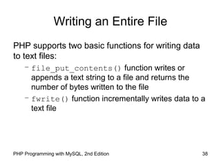 38PHP Programming with MySQL, 2nd Edition
Writing an Entire File
PHP supports two basic functions for writing data
to text files:
– file_put_contents() function writes or
appends a text string to a file and returns the
number of bytes written to the file
– fwrite() function incrementally writes data to a
text file
 