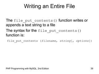 39PHP Programming with MySQL, 2nd Edition
Writing an Entire File
The file_put_contents() function writes or
appends a text string to a file
The syntax for the file_put_contents()
function is:
file_put_contents (filename, string[, options])
 